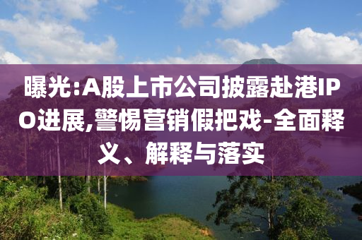 曝光:A股上市公司披露赴港IPO進展,警惕營銷假把戲-全面釋義、解釋與落實