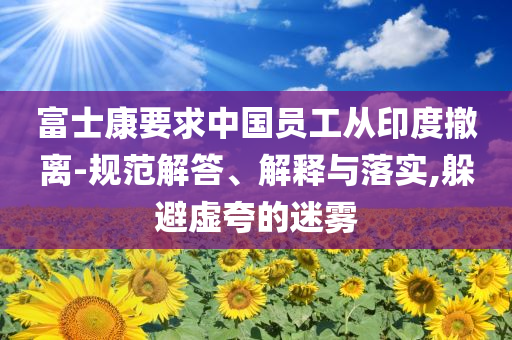 富士康要求中國員工從印度撤離-規(guī)范解答、解釋與落實,躲避虛夸的迷霧
