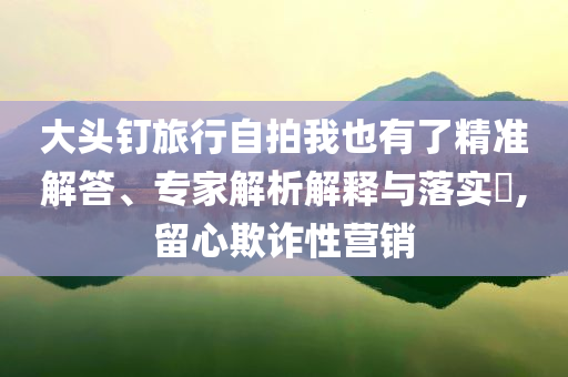 大頭釘旅行自拍我也有了精準(zhǔn)解答、專家解析解釋與落實?,留心欺詐性營銷