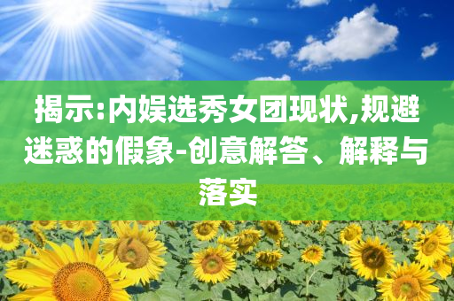 揭示:內(nèi)娛選秀女團(tuán)現(xiàn)狀,規(guī)避迷惑的假象-創(chuàng)意解答、解釋與落實(shí)