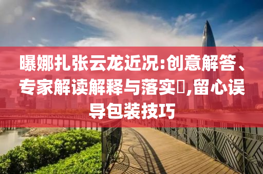 曝娜扎張?jiān)讫埥鼪r:創(chuàng)意解答、專家解讀解釋與落實(shí)?,留心誤導(dǎo)包裝技巧