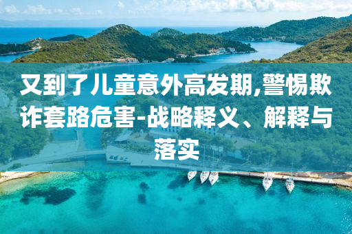 又到了兒童意外高發(fā)期,警惕欺詐套路危害-戰(zhàn)略釋義、解釋與落實(shí)