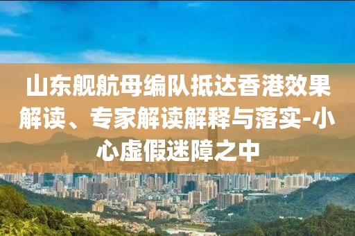 山東艦航母編隊(duì)抵達(dá)香港效果解讀、專(zhuān)家解讀解釋與落實(shí)-小心虛假迷障之中