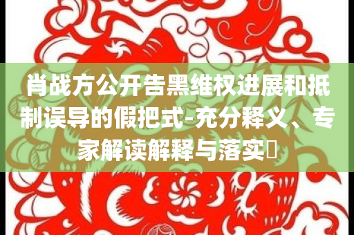 肖戰(zhàn)方公開(kāi)告黑維權(quán)進(jìn)展和抵制誤導(dǎo)的假把式-充分釋義、專(zhuān)家解讀解釋與落實(shí)?