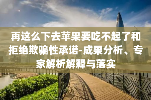 再這么下去蘋(píng)果要吃不起了和拒絕欺騙性承諾-成果分析、專(zhuān)家解析解釋與落實(shí)