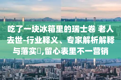 吃了一塊冰箱里的瑞士卷 老人去世-行業(yè)釋義、專(zhuān)家解析解釋與落實(shí)?,留心表里不一營(yíng)銷(xiāo)