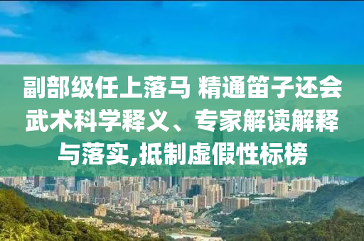 副部級(jí)任上落馬 精通笛子還會(huì)武術(shù)科學(xué)釋義、專家解讀解釋與落實(shí),抵制虛假性標(biāo)榜