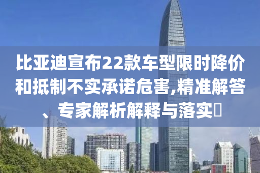 比亞迪宣布22款車型限時(shí)降價(jià)和抵制不實(shí)承諾危害,精準(zhǔn)解答、專家解析解釋與落實(shí)?