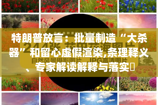 特朗普放言：批量制造“大殺器”和留心虛假渲染,條理釋義、專家解讀解釋與落實?