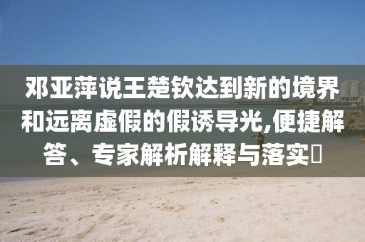 鄧亞萍說王楚欽達到新的境界和遠離虛假的假誘導(dǎo)光,便捷解答、專家解析解釋與落實?