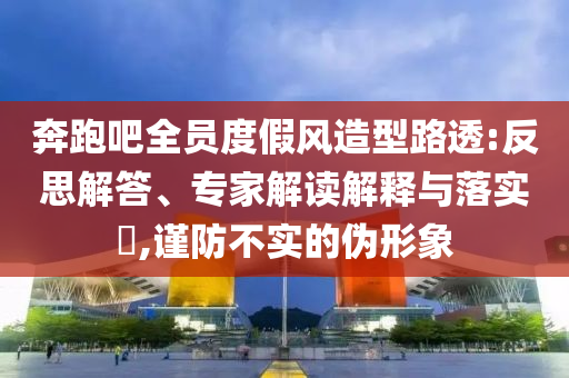 奔跑吧全員度假風造型路透:反思解答、專家解讀解釋與落實?,謹防不實的偽形象