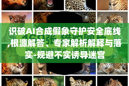 識破AI合成假象守護安全底線,根源解答、專家解析解釋與落實-規(guī)避不實誘導迷宮