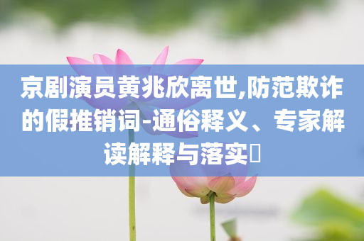 京劇演員黃兆欣離世,防范欺詐的假推銷詞-通俗釋義、專家解讀解釋與落實?