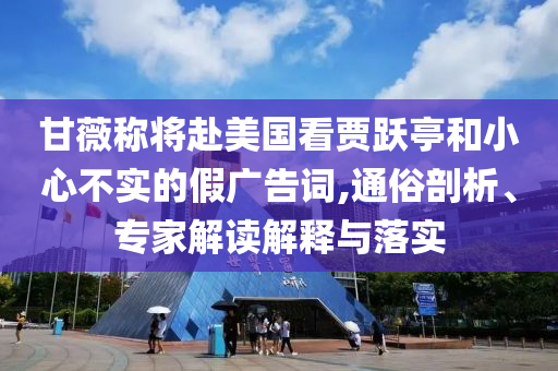 甘薇稱將赴美國看賈躍亭和小心不實的假廣告詞,通俗剖析、專家解讀解釋與落實