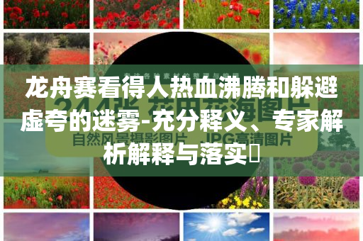 龍舟賽看得人熱血沸騰和躲避虛夸的迷霧-充分釋義、專家解析解釋與落實?