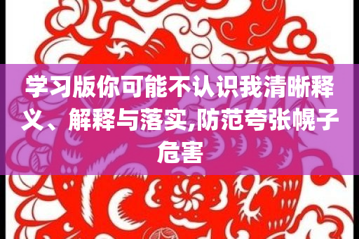 學習版你可能不認識我清晰釋義、解釋與落實,防范夸張幌子危害