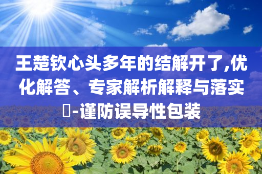 王楚欽心頭多年的結(jié)解開了,優(yōu)化解答、專家解析解釋與落實?-謹(jǐn)防誤導(dǎo)性包裝