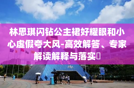 林思琪閃鉆公主裙好耀眼和小心虛假夸大風-高效解答、專家解讀解釋與落實?