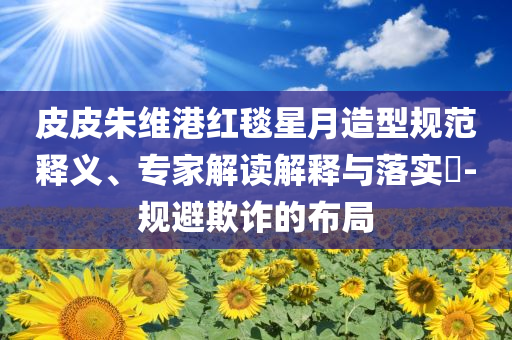 皮皮朱維港紅毯星月造型規(guī)范釋義、專家解讀解釋與落實(shí)?-規(guī)避欺詐的布局