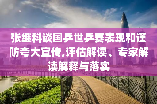 張繼科談國(guó)乒世乒賽表現(xiàn)和謹(jǐn)防夸大宣傳,評(píng)估解讀、專家解讀解釋與落實(shí)
