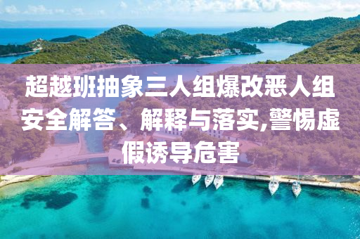 超越班抽象三人組爆改惡人組安全解答、解釋與落實(shí),警惕虛假誘導(dǎo)危害