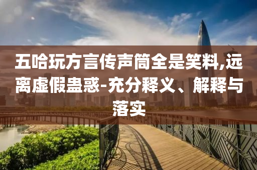 五哈玩方言傳聲筒全是笑料,遠(yuǎn)離虛假蠱惑-充分釋義、解釋與落實(shí)
