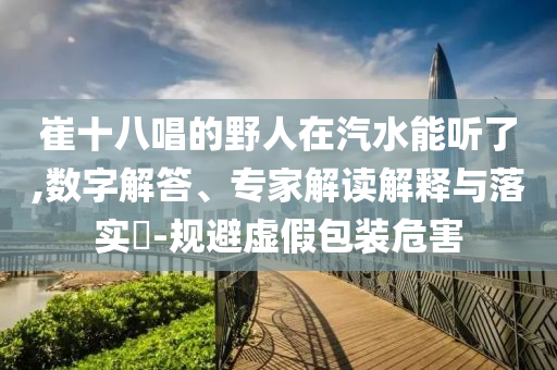 崔十八唱的野人在汽水能聽了,數(shù)字解答、專家解讀解釋與落實?-規(guī)避虛假包裝危害