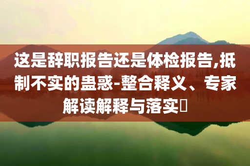 這是辭職報(bào)告還是體檢報(bào)告,抵制不實(shí)的蠱惑-整合釋義、專家解讀解釋與落實(shí)?
