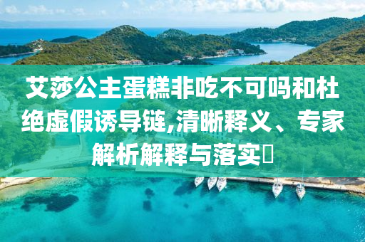 艾莎公主蛋糕非吃不可嗎和杜絕虛假誘導(dǎo)鏈,清晰釋義、專家解析解釋與落實(shí)?