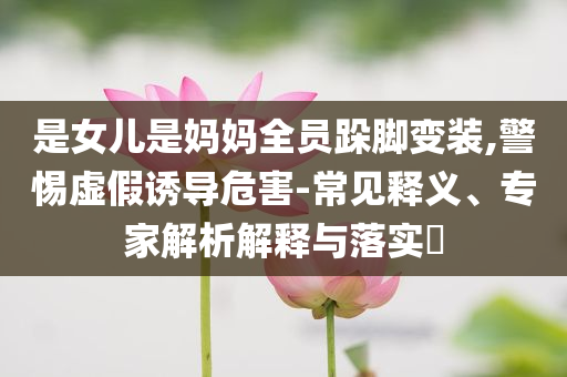 是女兒是媽媽全員跺腳變裝,警惕虛假誘導危害-常見釋義、專家解析解釋與落實?