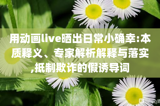用動畫live曬出日常小確幸:本質(zhì)釋義、專家解析解釋與落實,抵制欺詐的假誘導詞
