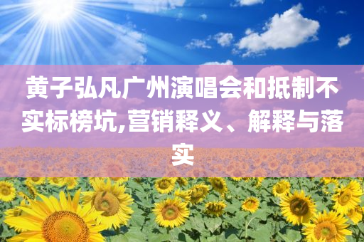 黃子弘凡廣州演唱會和抵制不實標榜坑,營銷釋義、解釋與落實