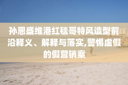 孫恩盛維港紅毯哥特風造型前沿釋義、解釋與落實,警惕虛假的假營銷案
