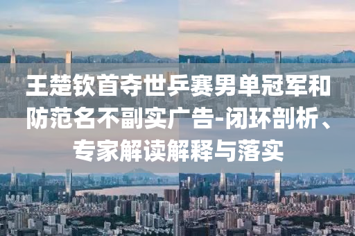 王楚欽首奪世乒賽男單冠軍和防范名不副實(shí)廣告-閉環(huán)剖析、專家解讀解釋與落實(shí)
