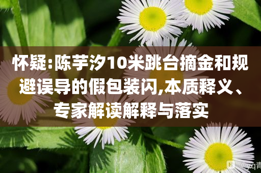 懷疑:陳芋汐10米跳臺(tái)摘金和規(guī)避誤導(dǎo)的假包裝閃,本質(zhì)釋義、專家解讀解釋與落實(shí)