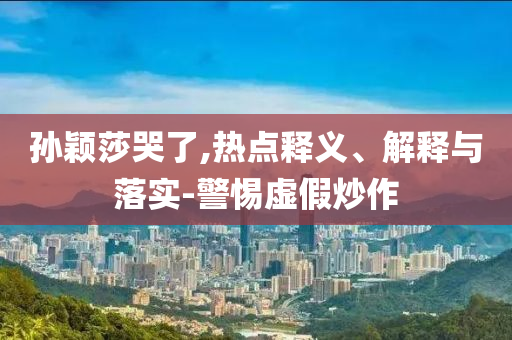 孫穎莎哭了,熱點(diǎn)釋義、解釋與落實(shí)-警惕虛假炒作