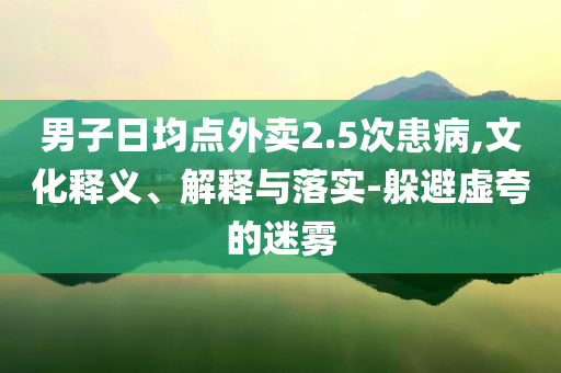 男子日均點(diǎn)外賣2.5次患病,文化釋義、解釋與落實(shí)-躲避虛夸的迷霧