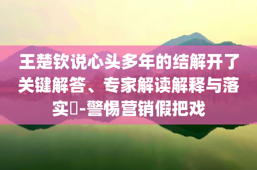 王楚欽說(shuō)心頭多年的結(jié)解開(kāi)了關(guān)鍵解答、專(zhuān)家解讀解釋與落實(shí)?-警惕營(yíng)銷(xiāo)假把戲