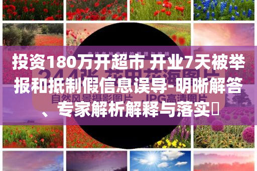 投資180萬開超市 開業(yè)7天被舉報和抵制假信息誤導(dǎo)-明晰解答、專家解析解釋與落實?