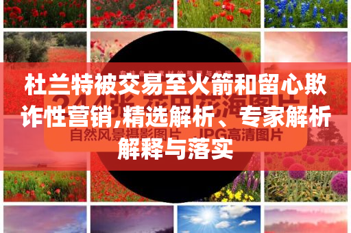 杜蘭特被交易至火箭和留心欺詐性營銷,精選解析、專家解析解釋與落實