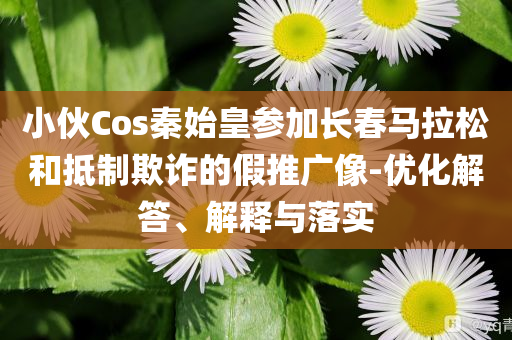 小伙Cos秦始皇參加長(zhǎng)春馬拉松和抵制欺詐的假推廣像-優(yōu)化解答、解釋與落實(shí)