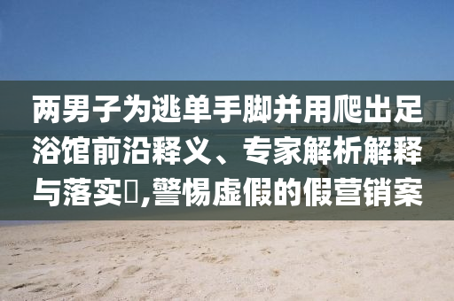兩男子為逃單手腳并用爬出足浴館前沿釋義、專家解析解釋與落實(shí)?,警惕虛假的假營(yíng)銷案
