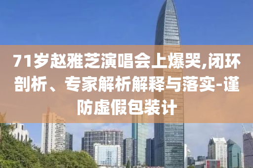 71歲趙雅芝演唱會(huì)上爆哭,閉環(huán)剖析、專家解析解釋與落實(shí)-謹(jǐn)防虛假包裝計(jì)