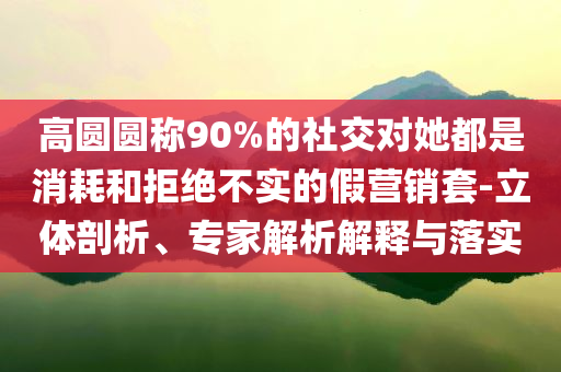 高圓圓稱90%的社交對她都是消耗和拒絕不實的假營銷套-立體剖析、專家解析解釋與落實