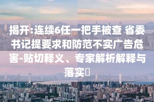 揭開:連續(xù)6任一把手被查 省委書記提要求和防范不實廣告危害-貼切釋義、專家解析解釋與落實?