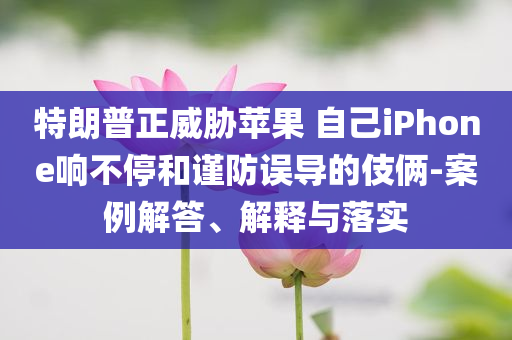 特朗普正威脅蘋(píng)果 自己iPhone響不停和謹(jǐn)防誤導(dǎo)的伎倆-案例解答、解釋與落實(shí)