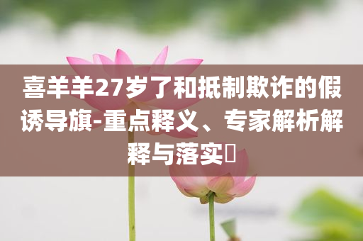 喜羊羊27歲了和抵制欺詐的假誘導旗-重點釋義、專家解析解釋與落實?