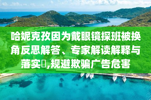 哈妮克孜因?yàn)榇餮坨R探班被換角反思解答、專家解讀解釋與落實(shí)?,規(guī)避欺騙廣告危害