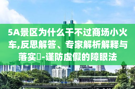 5A景區(qū)為什么干不過(guò)商場(chǎng)小火車,反思解答、專家解析解釋與落實(shí)?-謹(jǐn)防虛假的障眼法