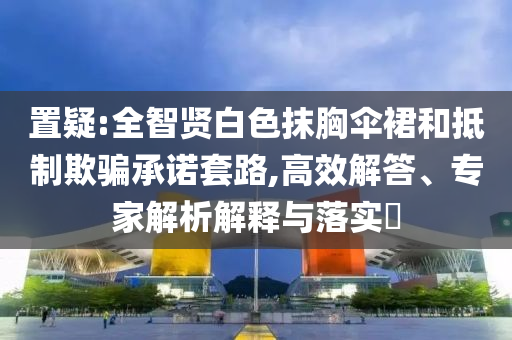 置疑:全智賢白色抹胸傘裙和抵制欺騙承諾套路,高效解答、專家解析解釋與落實?